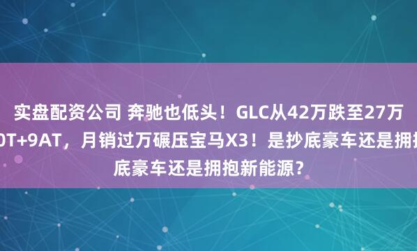 实盘配资公司 奔驰也低头！GLC从42万跌至27万，全系2.0T+9AT，月销过万碾压宝马X3！是抄底豪车还是拥抱新能源？