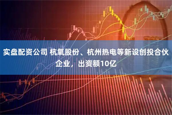实盘配资公司 杭氧股份、杭州热电等新设创投合伙企业，出资额10亿