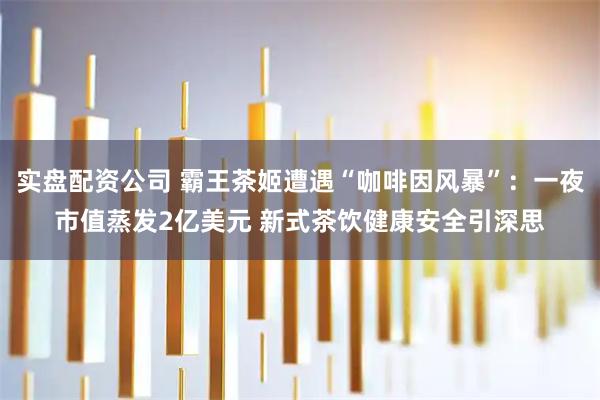 实盘配资公司 霸王茶姬遭遇“咖啡因风暴”：一夜市值蒸发2亿美元 新式茶饮健康安全引深思