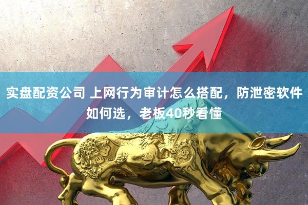 实盘配资公司 上网行为审计怎么搭配，防泄密软件如何选，老板40秒看懂