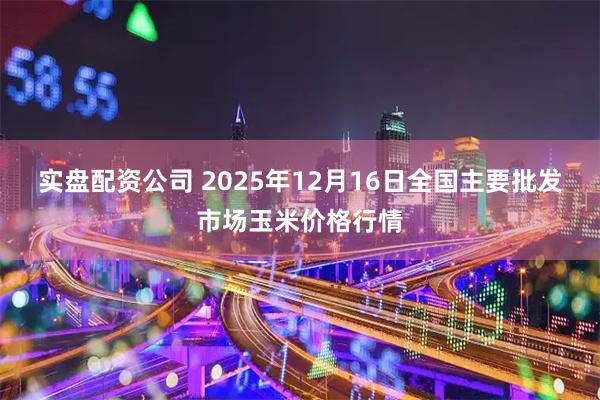 实盘配资公司 2025年12月16日全国主要批发市场玉米价格行情