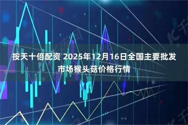 按天十倍配资 2025年12月16日全国主要批发市场猴头菇价格行情