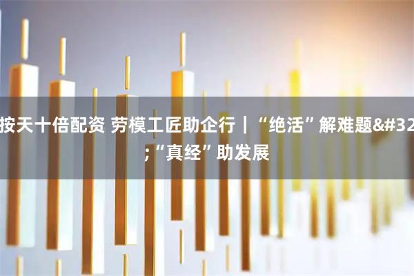 按天十倍配资 劳模工匠助企行｜“绝活”解难题 “真经”助发展