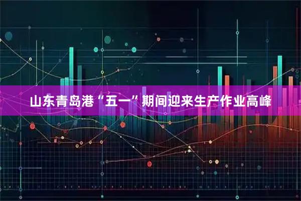 山东青岛港“五一”期间迎来生产作业高峰