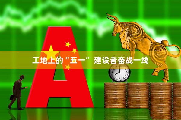 工地上的“五一” 建设者奋战一线