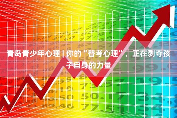 青岛青少年心理 | 你的“替考心理”，正在剥夺孩子自身的力量