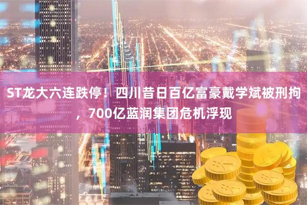 ST龙大六连跌停！四川昔日百亿富豪戴学斌被刑拘，700亿蓝润集团危机浮现