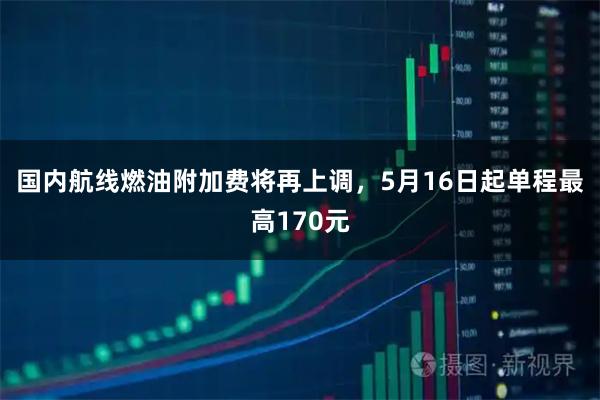 国内航线燃油附加费将再上调,5月16日起单程最高170元